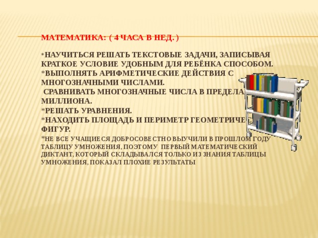 МАТЕМАТИКА: ( 4 часа в нед. )   * Научиться решать текстовые задачи, записывая краткое условие удобным для ребёнка способом.  * Выполнять арифметические действия с многозначными числами.  Сравнивать многозначные числа в пределах миллиона.  * Решать уравнения.  * Находить площадь и периметр геометрических фигур.  * Не все учащиеся добросовестно выучили в прошлом году таблицу умножения, поэтому первый математический диктант, который складывался только из знания таблицы умножения, показал плохие результаты    