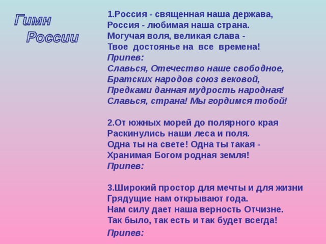 1.Россия - священная наша держава,  Россия - любимая наша страна.  Могучая воля, великая слава -  Твое достоянье на все времена!  Припев:  Славься, Отечество наше свободное,  Братских народов союз вековой,  Предками данная мудрость народная!  Славься, страна! Мы гордимся тобой!   2.От южных морей до полярного края  Раскинулись наши леса и поля.  Одна ты на свете! Одна ты такая -  Хранимая Богом родная земля!  Припев:  3.Широкий простор для мечты и для жизни  Грядущие нам открывают года.  Нам силу дает наша верность Отчизне.  Так было, так есть и так будет всегда!  Припев:     