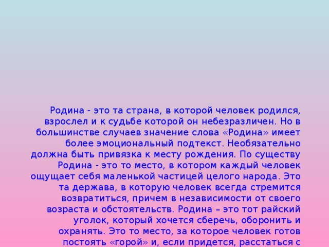 Родина - это та страна, в которой человек родился, взрослел и к судьбе которой он небезразличен. Но в большинстве случаев значение слова «Родина» имеет более эмоциональный подтекст. Необязательно должна быть привязка к месту рождения. По существу Родина - это то место, в котором каждый человек ощущает себя маленькой частицей целого народа. Это та держава, в которую человек всегда стремится возвратиться, причем в независимости от своего возраста и обстоятельств. Родина – это тот райский уголок, который хочется сберечь, оборонить и охранять. Это то место, за которое человек готов постоять «горой» и, если придется, расстаться с жизнью. Родина – это там, где нам хорошо и вольно. Где мы всегда можем быть самими собой.  Оберегать и любить Родину –  это долг каждого настоящего человека.      