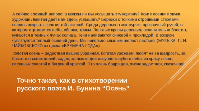 А сейчас сложный вопрос: а можем ли мы услышать эту картину? Какие осенние звуки художник Левитан дает нам здесь услышать? Березки с тонкими стройными стволами сплошь покрыты золотистой листвой. Среди деревьев тихо журчит прозрачный ручей, в котором отражается небо, облака, травы. Золотые кроны деревьев ослепительно блестят, купаются в темных лучах солнца. Тени наливаются синевой и прохладой. В воздухе чувствуется теплый осенний день. Мы невольно слышим шелест листьев. (МУЗЫКА П. И. ЧАЙКОВСКОГО из цикла «ВРЕМЕНА ГОДА») Золотая осень – радостная пышно убранная, богатая урожаем, любят ее за щедрость, за богатство своих полей, садов, за ясные дни лазурно-голубого неба, за красу лесов, писанных золотой и багряной краской. Это осень бодрящая, жизнерадостная, сказочная! Точно такая, как в стихотворении русского поэта И. Бунина “Осень” 