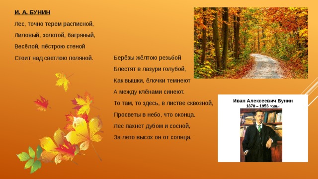 И. А. БУНИН Лес, точно терем расписной, Лиловый, золотой, багряный, Весёлой, пёстрою стеной Стоит над светлою поляной. Берёзы жёлтою резьбой Блестят в лазури голубой, Как вышки, ёлочки темнеют А между клёнами синеют. То там, то здесь, в листве сквозной, Просветы в небо, что оконца. Лес пахнет дубом и сосной, За лето высох он от солнца. 