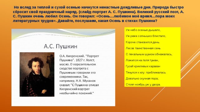  Но вслед за теплой и сухой осенью начнутся ненастные дождливые дни. Природа быстро сбросит свой праздничный наряд. (слайд-портрет А. С. Пушкина). Великий русский поэт, А. С. Пушкин очень любил Осень. Он говорил: «Осень…любимое моё время…пора моих литературных трудов». Давайте, послушаем, какая Осень в стихах Пушкина? Уж небо осенью дышало, Уж реже солнышко блистало, Короче становился день. Лесов таинственная сень С печальным шумом обнажалась, Ложился на поля туман, Гусей крикливых караван Тянулся к югу: приближалась Довольно скучная пора; Стоял ноябрь уж у двора. 