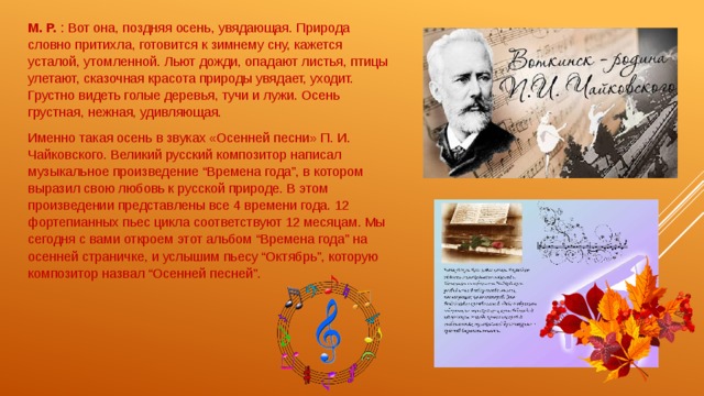 М. Р. : Вот она, поздняя осень, увядающая. Природа словно притихла, готовится к зимнему сну, кажется усталой, утомленной. Льют дожди, опадают листья, птицы улетают, сказочная красота природы увядает, уходит. Грустно видеть голые деревья, тучи и лужи. Осень грустная, нежная, удивляющая. Именно такая осень в звуках «Осенней песни» П. И. Чайковского. Великий русский композитор написал музыкальное произведение “Времена года”, в котором выразил свою любовь к русской природе. В этом произведении представлены все 4 времени года. 12 фортепианных пьес цикла соответствуют 12 месяцам. Мы сегодня с вами откроем этот альбом “Времена года” на осенней страничке, и услышим пьесу “Октябрь”, которую композитор назвал “Осенней песней”. 