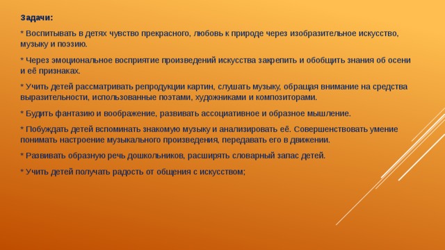 Задачи: * Воспитывать в детях чувство прекрасного, любовь к природе через изобразительное искусство, музыку и поэзию. * Через эмоциональное восприятие произведений искусства закрепить и обобщить знания об осени и её признаках. * Учить детей рассматривать репродукции картин, слушать музыку, обращая внимание на средства выразительности, использованные поэтами, художниками и композиторами. * Будить фантазию и воображение, развивать ассоциативное и образное мышление. * Побуждать детей вспоминать знакомую музыку и анализировать её. Совершенствовать умение понимать настроение музыкального произведения, передавать его в движении. * Развивать образную речь дошкольников, расширять словарный запас детей. * Учить детей получать радость от общения с искусством; 