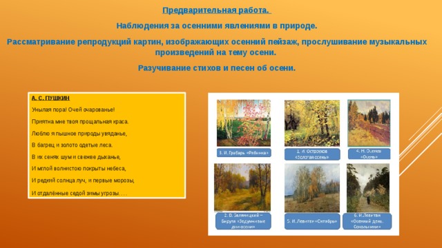 Предварительная работа. Наблюдения за осенними явлениями в природе. Рассматривание репродукций картин, изображающих осенний пейзаж, прослушивание музыкальных произведений на тему осени. Разучивание стихов и песен об осени. А. С. ПУШКИН Унылая пора! Очей очарованье! Приятна мне твоя прощальная краса. Люблю я пышное природы увяданье, В багрец и золото одетые леса. В их сенях шум и свежее дыханье, И мглой волнистою покрыты небеса, И редкий солнца луч, и первые морозы, И отдалённые седой зимы угрозы …. 
