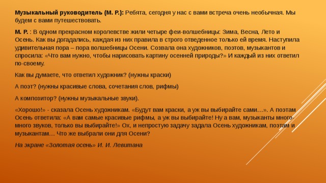 Музыкальный руководитель (М. Р.): Ребята, сегодня у нас с вами встреча очень необычная. Мы будем с вами путешествовать.  М. Р. : В одном прекрасном королевстве жили четыре феи-волшебницы: Зима, Весна, Лето и Осень. Как вы догадались, каждая из них правила в строго отведенное только ей время. Наступила удивительная пора – пора волшебницы Осени. Созвала она художников, поэтов, музыкантов и спросила: «Что вам нужно, чтобы нарисовать картину осенней природы?» И каждый из них ответил по-своему. Как вы думаете, что ответил художник? (нужны краски) А поэт? (нужны красивые слова, сочетания слов, рифмы) А композитор? (нужны музыкальные звуки). «Хорошо!» - сказала Осень художникам. «Будут вам краски, а уж вы выбирайте сами…». А поэтам Осень ответила: «А вам самые красивые рифмы, а уж вы выбирайте! Ну а вам, музыканты много-много звуков, только вы выбирайте!» Ох, и непростую задачу задала Осень художникам, поэтам и музыкантам… Что же выбрали они для Осени? На экране «Золотая осень» И. И. Левитана 