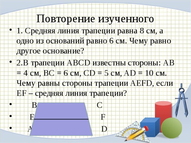 Повторение изученного 1. Средняя линия трапеции равна 8 см, а одно из оснований равно 6 см. Чему равно другое основание? 2.В трапеции АВСD известны стороны: АВ = 4 см, ВС = 6 см, CD = 5 см, AD = 10 см. Чему равны стороны трапеции AEFD, если EF – средняя линия трапеции?  В С  E F  A D 