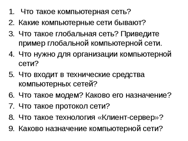  Что такое компьютерная сеть? Какие компьютерные сети бывают? Что такое глобальная сеть? Приведите пример глобальной компьютерной сети. Что нужно для организации компьютерной сети? Что входит в технические средства компьютерных сетей? Что такое модем? Каково его назначение? Что такое протокол сети? Что такое технология «Клиент-сервер»? Каково назначение компьютерной сети? 