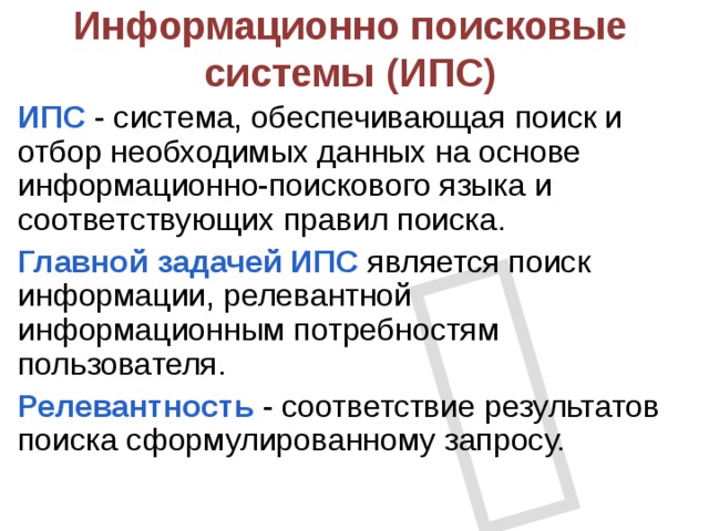  Информационно поисковые системы (ИПС) ИПС - система, обеспечивающая поиск и отбор необходимых данных на основе информационно-поискового языка и соответствующих правил поиска. Главной задачей ИПС является поиск информации, релевантной информационным потребностям пользователя. Релевантность - соответствие результатов поиска сформулированному запросу. 