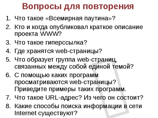  Вопросы для повторения Что такое «Всемирная паутина»? Кто и когда опубликовал краткое описание проекта WWW? Что такое гиперссылка? Где хранятся web-страницы? Что образует группа web-страниц, связанных между собой единой темой? С помощью каких программ просматриваются web-страницы? Приведите примеры таких программ. Что такое URL-адрес? Из чего он состоит? Какие способы поиска информации в сети Internet существуют? 