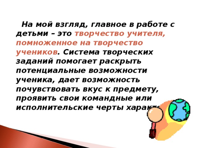  На мой взгляд, главное в работе с детьми – это   творчество учителя, помноженное на творчество учеников . Система творческих заданий помогает раскрыть потенциальные возможности ученика, дает возможность почувствовать вкус к предмету, проявить свои командные или исполнительские черты характера. 