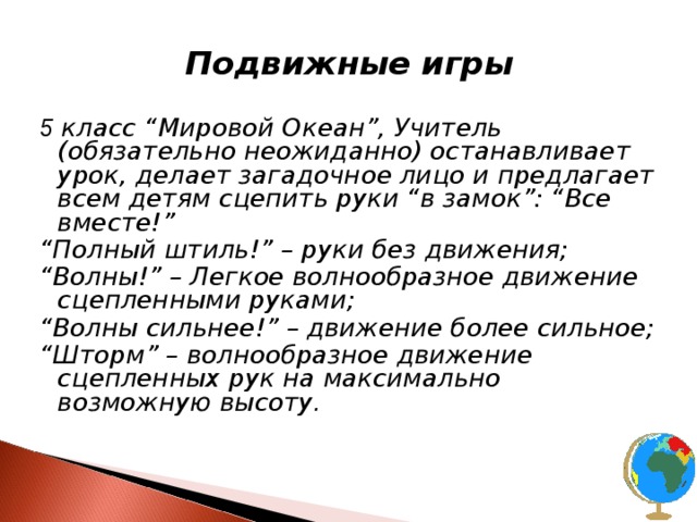 Подвижные игры  5 класс “Мировой Океан”, Учитель (обязательно неожиданно) останавливает урок, делает загадочное лицо и предлагает всем детям сцепить руки “в замок”: “Все вместе!” “ Полный штиль!” – руки без движения; “ Волны!” – Легкое волнообразное движение сцепленными руками; “ Волны сильнее!” – движение более сильное; “ Шторм” – волнообразное движение сцепленных рук на максимально возможную высоту . 