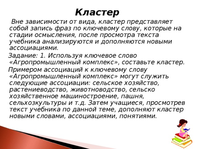 Кластер  Вне зависимости от вида, кластер представляет собой запись фраз по ключевому слову, которые на стадии осмысления, после просмотра текста учебника анализируются и дополняются новыми ассоциациями.  Задание: 1. Используя ключевое слово «Агропромышленный комплекс», составьте кластер.  Примером ассоциаций к ключевому слову «Агропромышленный комплекс» могут служить следующие ассоциации: сельское хозяйство, растениеводство, животноводство, сельско­хозяйственное машиностроение, пашня, сельхозкультуры и т.д. Затем учащиеся, просмотрев текст учебника по данной теме, дополняют кластер новыми словами, ассоциациями, понятиями. 