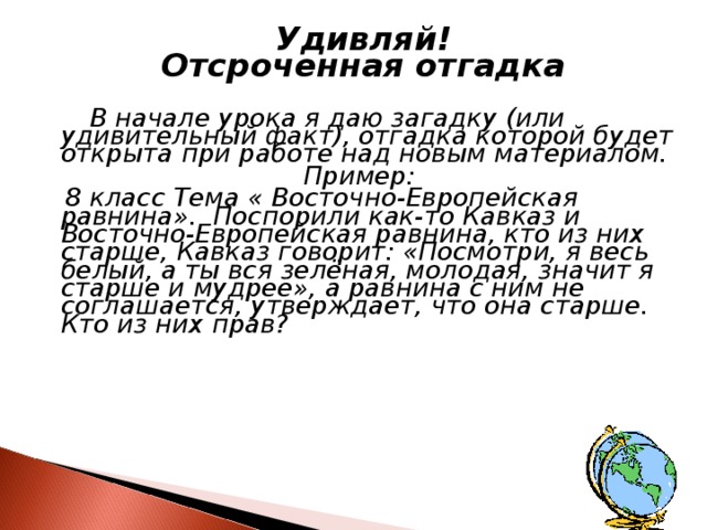  Удивляй! Отсроченная отгадка   В начале урока я даю загадку (или удивительный факт), отгадка которой будет открыта при работе над новым материалом. Пример:  8 класс Тема « Восточно-Европейская равнина». Поспорили как-то Кавказ и Восточно-Европейская равнина, кто из них старше, Кавказ говорит: «Посмотри, я весь белый, а ты вся зелёная, молодая, значит я старше и мудрее», а равнина с ним не соглашается, утверждает, что она старше. Кто из них прав?  