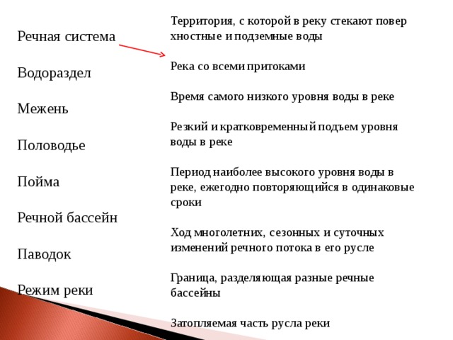 Территория, с которой в реку стекают повер хностные и подземные воды Река со всеми притоками Время самого низкого уровня воды в реке Резкий и кратковременный подъем уровня воды в реке Период наиболее высокого уровня воды в реке, ежегодно повторяющийся в одинаковые сроки Ход многолетних, сезонных и суточных изменений речного потока в его русле Граница, разделяющая разные речные бассейны Затопляемая часть русла реки Речная система Водораздел Межень Половодье Пойма Речной бассейн Паводок Режим реки 