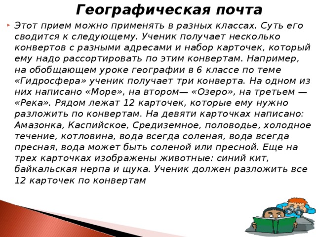  Географическая почта Этот прием можно применять в разных классах. Суть его сводится к следующему. Ученик получает несколько конвертов с разными адресами и набор карточек, который ему надо рассортировать по этим конвертам. Например, на обобщаю­щем уроке географии в 6 классе по теме «Гидросфера» ученик получает три конверта. На одном из них написано «Море», на втором— «Озеро», на третьем — «Река». Рядом лежат 12 карточек, которые ему нужно разложить по конвертам. На девяти карточках написано: Амазонка, Каспийское, Средиземное, половодье, холодное течение, котловина, вода всегда соленая, вода всегда пресная, вода может быть соленой или пресной. Еще на трех карточках изображены животные: синий кит, байкальская нерпа и щука. Ученик должен разложить все 12 карточек по конвертам 