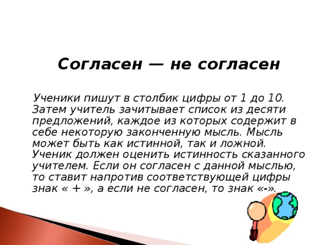  Согласен — не согласен   Ученики пишут в столбик цифры от 1 до 10. Затем учитель зачитывает список из десяти предложений, каждое из которых содержит в себе некоторую законченную мысль. Мысль может быть как истинной, так и ложной. Ученик должен оценить истинность сказанного учителем. Если он согласен с данной мыслью, то ставит напротив соответствующей цифры знак « + », а если не согласен, то знак «-».   