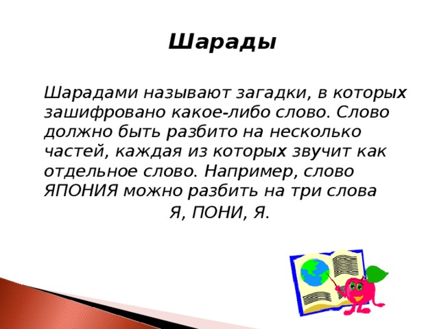 Шарады   Шарадами называют загадки, в которых зашифровано какое-либо слово. Слово должно быть разбито на несколько частей, каждая из которых звучит как отдельное слово. Например, слово ЯПОНИЯ можно разбить на три слова Я, ПОНИ, Я.  