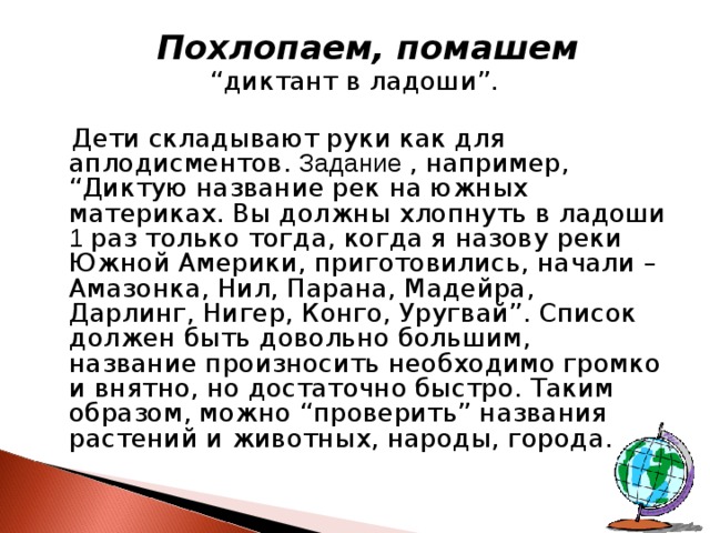  Похлопаем, помашем “ диктант в ладоши”.  Дети складывают руки как для аплодисментов. Задание , например, “Диктую название рек на южных материках. Вы должны хлопнуть в ладоши 1 раз только тогда, когда я назову реки Южной Америки, приготовились, начали – Амазонка, Нил, Парана, Мадейра, Дарлинг, Нигер, Конго, Уругвай”. Список должен быть довольно большим, название произносить необходимо громко и внятно, но достаточно быстро. Таким образом, можно “проверить” названия растений и животных, народы, города. 
