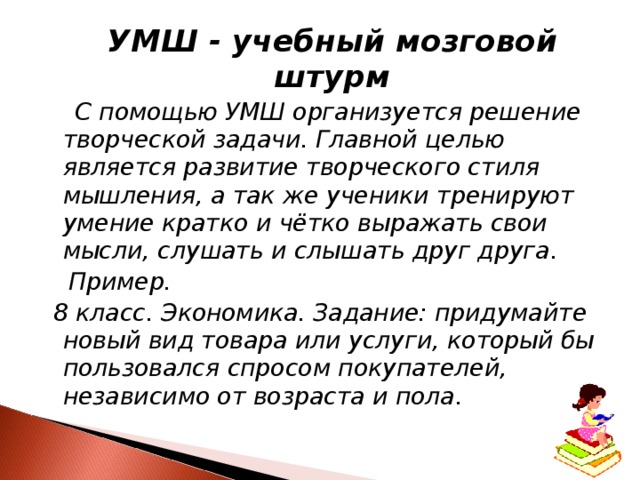  УМШ - учебный мозговой штурм   С помощью УМШ организуется решение творческой задачи. Главной целью является развитие творческого стиля мышления, а так же ученики тренируют умение кратко и чётко выражать свои мысли, слушать и слышать друг друга.  Пример.  8 класс. Экономика. Задание: придумайте новый вид товара или услуги, который бы пользовался спросом покупателей, независимо от возраста и пола. 