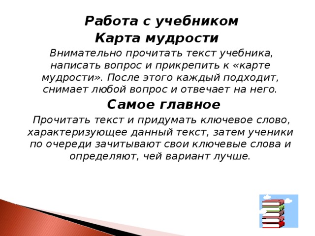  Работа с учебником Карта мудрости  Внимательно прочитать текст учебника, написать вопрос и прикрепить к «карте мудрости». После этого каждый подходит, снимает любой вопрос и отвечает на него.  Самое главное  Прочитать текст и придумать ключевое слово, характеризующее данный текст, затем ученики по очереди зачитывают свои ключевые слова и определяют, чей вариант лучше.  