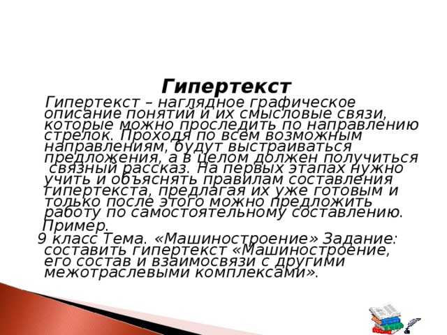 Гипертекст  Гипертекст –  наглядно е графическ ое описани е понятий и их смысловые связи, которые можно проследить по направлению стрелок. Проходя по всем возможным направлениям, будут выстраиваться предложения, а в целом должен получиться связный рассказ. На первых этапах нужно учить и объяснять правилам составления гипертекста, предлагая их уже готовым и только после этого можно предложить работу по самостоятельному составлению.  Пример.  9 класс Тема. «Машиностроение» Задание: составить гипертекст «Машиностроение, его состав и взаимосвязи с другими межотраслевыми комплексами». 