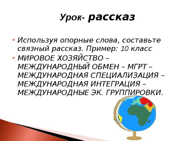  Урок-  рассказ  Используя опорные слова, составьте связный рассказ. Пример: 10 класс МИРОВОЕ ХОЗЯЙСТВО – МЕЖДУНАРОДНЫЙ ОБМЕН – МГРТ – МЕЖДУНАРОДНАЯ СПЕЦИАЛИЗАЦИЯ – МЕЖДУНАРОДНАЯ ИНТЕГРАЦИЯ – МЕЖДУНАРОДНЫЕ ЭК. ГРУППИРОВКИ. 