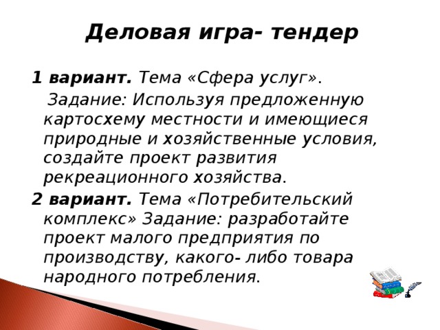 Деловая игра- тендер  1 вариант. Тема «Сфера услуг».  Задание: Используя предложенную картосхему местности и имеющиеся природные и хозяйственные условия, создайте проект развития рекреационного хозяйства. 2 вариант. Тема «Потребительский комплекс» Задание: разработайте проект малого предприятия по производству, какого- либо товара народного потребления.  