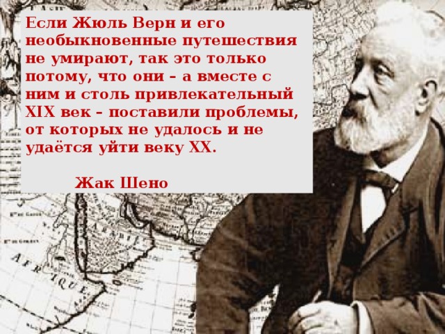 Если Жюль Верн и его необыкновенные путешествия не умирают, так это только потому, что они – а вместе с ним и столь привлекательный XIX век – поставили проблемы, от которых не удалось и не удаётся уйти веку XX .     Жак Шено  