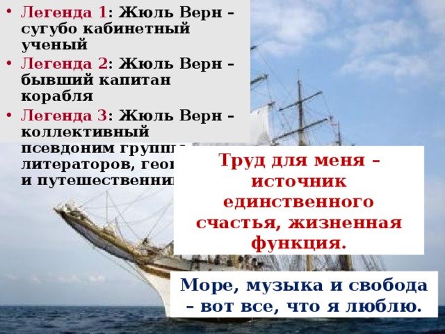 Легенда 1 : Жюль Верн – сугубо кабинетный ученый Легенда 2 : Жюль Верн – бывший капитан корабля Легенда 3 : Жюль Верн – коллективный псевдоним группы литераторов, географов и путешественников Труд для меня – источник единственного счастья, жизненная функция. Море, музыка и свобода – вот все, что я люблю.  