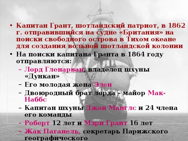 Капитан Грант, шотландский патриот, в 1862 г. отправившийся на судне «Британия» на поиски свободного острова в Тихом океане для создания вольной шотландской колонии На поиски капитана Гранта в 1864 году отправляются: Лорд Гленарван , владелец шхуны «Дункан» Лорд Гленарван , владелец шхуны «Дункан» Его молодая жена Элен Двоюродный брат лорда – майор Мак-Наббс Капитан шхуны Джон Манглс и 24 члена его команды Его молодая жена Элен Двоюродный брат лорда – майор Мак-Наббс Капитан шхуны Джон Манглс и 24 члена его команды Роберт 12 лет и Мэри Грант 16 лет Жак Паганель, секретарь Парижского географического  общества. Роберт 12 лет и Мэри Грант 16 лет Жак Паганель, секретарь Парижского географического  общества.  