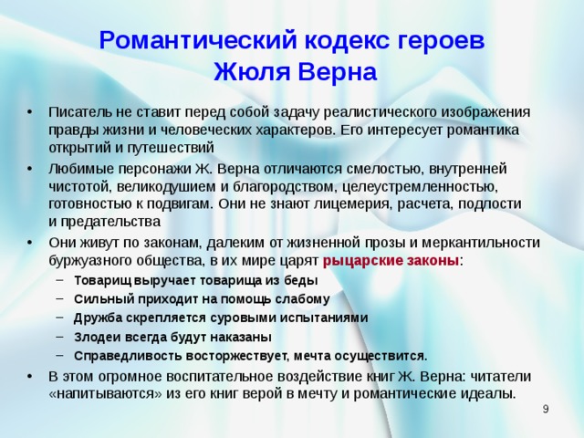 Романтический кодекс героев  Жюля Верна Писатель не ставит перед собой задачу реалистического изображения правды жизни и человеческих характеров. Его интересует романтика открытий и путешествий Любимые персонажи Ж. Верна отличаются смелостью, внутренней чистотой, великодушием и благородством, целеустремленностью, готовностью к подвигам. Они не знают лицемерия, расчета, подлости  и предательства Они живут по законам, далеким от жизненной прозы и меркантильности буржуазного общества, в их мире царят рыцарские законы : Товарищ выручает товарища из беды Сильный приходит на помощь слабому Дружба скрепляется суровыми испытаниями Злодеи всегда будут наказаны Справедливость восторжествует, мечта осуществится. Товарищ выручает товарища из беды Сильный приходит на помощь слабому Дружба скрепляется суровыми испытаниями Злодеи всегда будут наказаны Справедливость восторжествует, мечта осуществится. В этом огромное воспитательное воздействие книг Ж. Верна: читатели «напитываются» из его книг верой в мечту и романтические идеалы.   