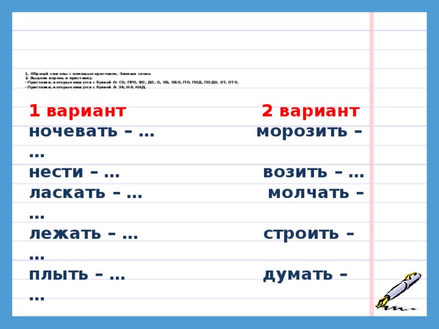 1. Образуй глаголы с помощью приставок. Запиши слово.  2. Выдели корень и приставку.  · Приставки, которые пишутся с буквой О: СО, ПРО, ВО, ДО, О, ОБ, ОБО, ПО, ПОД, ПОДО, ОТ, ОТО.  · Приставки, которые пишутся с буквой А: ЗА, НА, НАД.     1 вариант 2 вариант ночевать – … морозить – … нести – … возить – … ласкать – … молчать – … лежать – … строить – … плыть – … думать – … 