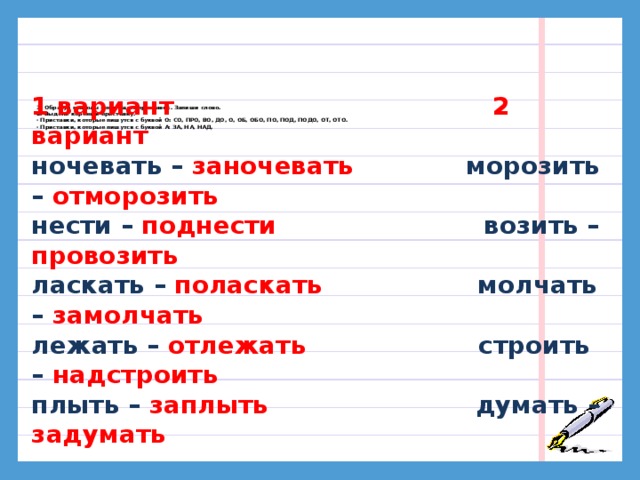 1 вариант 2 вариант ночевать – заночевать морозить – отморозить нести – поднести возить – провозить ласкать – поласкать молчать – замолчать лежать – отлежать строить – надстроить плыть – заплыть думать – задумать 1. Образуй глаголы с помощью приставок. Запиши слово.  2. Выдели корень и приставку.  · Приставки, которые пишутся с буквой О: СО, ПРО, ВО, ДО, О, ОБ, ОБО, ПО, ПОД, ПОДО, ОТ, ОТО.  · Приставки, которые пишутся с буквой А: ЗА, НА, НАД.    