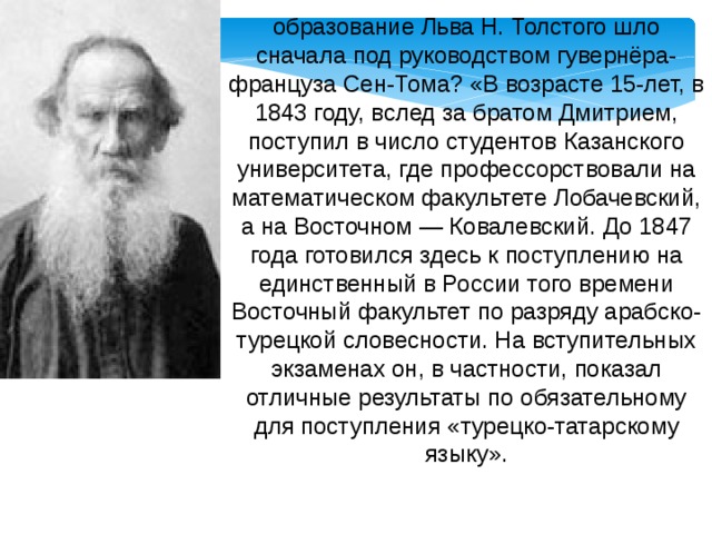 образование Льва Н. Толстого шло сначала под руководством гувернёра-француза Сен-Тома? «В возрасте 15-лет, в 1843 году, вслед за братом Дмитрием, поступил в число студентов Казанского университета, где профессорствовали на математическом факультете Лобачевский, а на Восточном — Ковалевский. До 1847 года готовился здесь к поступлению на единственный в России того времени Восточный факультет по разряду арабско-турецкой словесности. На вступительных экзаменах он, в частности, показал отличные результаты по обязательному для поступления «турецко-татарскому языку». 