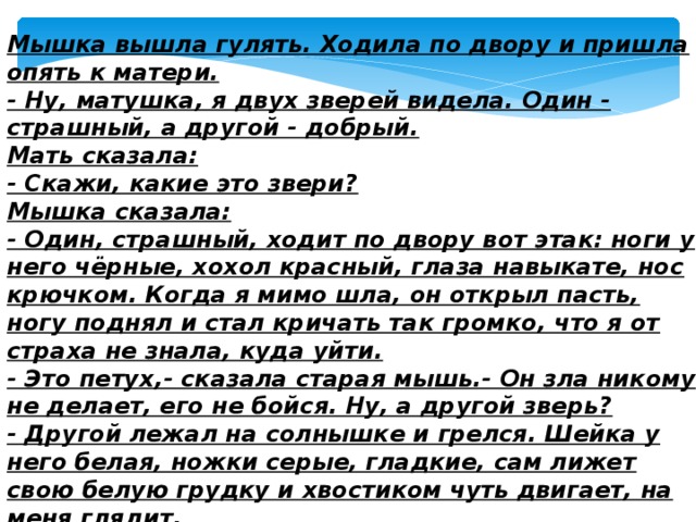 Мышка вышла гулять. Ходила по двору и пришла опять к матери.  - Ну, матушка, я двух зверей видела. Один - страшный, а другой - добрый.  Мать сказала:  - Скажи, какие это звери?  Мышка сказала:  - Один, страшный, ходит по двору вот этак: ноги у него чёрные, хохол красный, глаза навыкате, нос крючком. Когда я мимо шла, он открыл пасть, ногу поднял и стал кричать так громко, что я от страха не знала, куда уйти.  - Это петух,- сказала старая мышь.- Он зла никому не делает, его не бойся. Ну, а другой зверь?  - Другой лежал на солнышке и грелся. Шейка у него белая, ножки серые, гладкие, сам лижет свою белую грудку и хвостиком чуть двигает, на меня глядит.  Старая мышь сказала:  - Глупая ты Ведь это сам кот. 