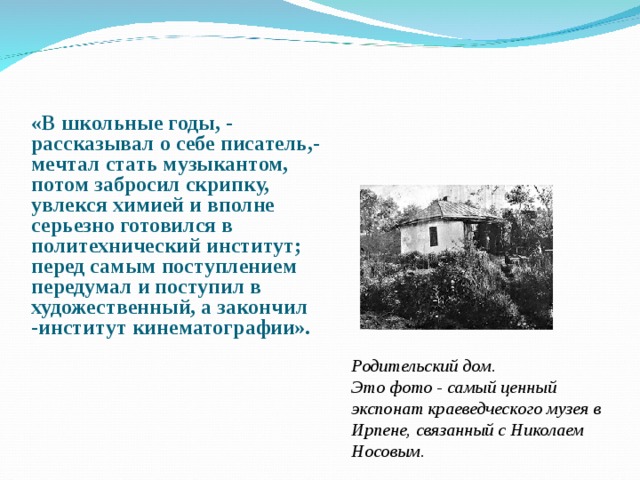 «В школьные годы, - рассказывал о себе писатель,- мечтал стать музыкантом, потом забросил скрипку, увлекся химией и вполне серьезно готовился в политехнический институт; перед самым поступлением передумал и поступил в художественный, а закончил -институт кинематографии». Родительский дом. Это фото - самый ценный экспонат краеведческого музея в Ирпене, связанный с Николаем Носовым. 
