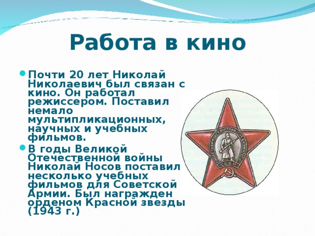 Работа в кино Почти 20 лет Николай Николаевич был связан с кино. Он работал режиссером. Поставил немало мультипликационных, научных и учебных фильмов. В годы Великой Отечественной войны Николай Носов поставил несколько учебных фильмов для Советской Армии. Был награжден орденом Красной звезды (1943 г.)  