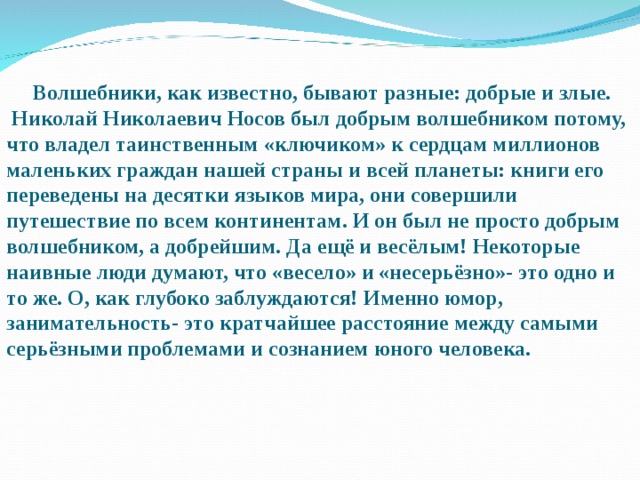  Волшебники, как известно, бывают разные: добрые и злые.  Николай Николаевич Носов был добрым волшебником потому, что владел таинственным «ключиком» к сердцам миллионов маленьких граждан нашей страны и всей планеты: книги его переведены на десятки языков мира, они совершили путешествие по всем континентам. И он был не просто добрым волшебником, а добрейшим. Да ещё и весёлым! Некоторые наивные люди думают, что «весело» и «несерьёзно»- это одно и то же. О, как глубоко заблуждаются! Именно юмор, занимательность- это кратчайшее расстояние между самыми серьёзными проблемами и сознанием юного человека.  