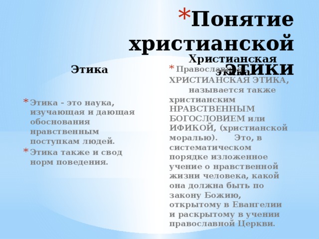 Понятие христианской этики Этика Христианская этика Православная ХРИСТИАНСКАЯ ЭТИКА, называется также христианским НРАВСТВЕННЫМ БОГОСЛОВИЕМ или ИФИКОЙ, (христианской моралью). Это, в систематическом порядке изложенное учение о нравственной жизни человека, какой она должна быть по закону Божию, открытому в Евангелии и раскрытому в учении православной Церкви. Этика - это наука, изучающая и дающая обоснования нравственным поступкам людей. Этика также и свод норм поведения.  