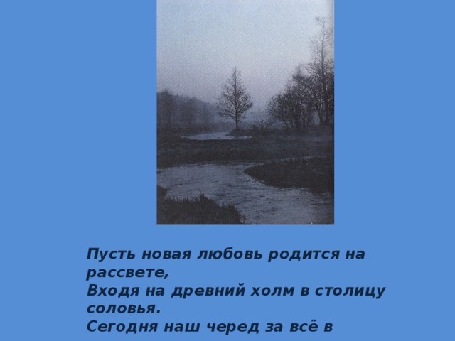 Пусть новая любовь родится на рассвете, Входя на древний холм в столицу соловья. Сегодня наш черед за всё в окрест в ответе: Как в поле колоски, поднялись сыновья. 