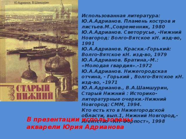 Использованная литература: Ю.А.Адрианов. Пламень костров и листьев.М.,Современник, 1980 Ю.А.Адрианов. Светорусье, -Нижний Новгород: Волго-Вятское кН. изд-во, 1991 Ю.А.Адрианов. Краски.-Горький: Волго-Вятское кН. изд-во, 1979 Ю.А.Адрианов. Братина,-М.: «Молодая гвардия».-1972 Ю.А.Адрианов. Нижегородская отчина, - Горький , Волго-Вятское кН. изд-во, -1971 Ю.А.Адрианов., В.А.Шамшурин, Старый Нижний : Историко-литературные очерки.-Нижний Новгород: СММ, 1994. Кто есть кто в Нижегородской области, вып.1, Нижний Новгород,-Агентство «КП-Форпост», 1998 В презентации использованы акварели Юрия Адрианова 
