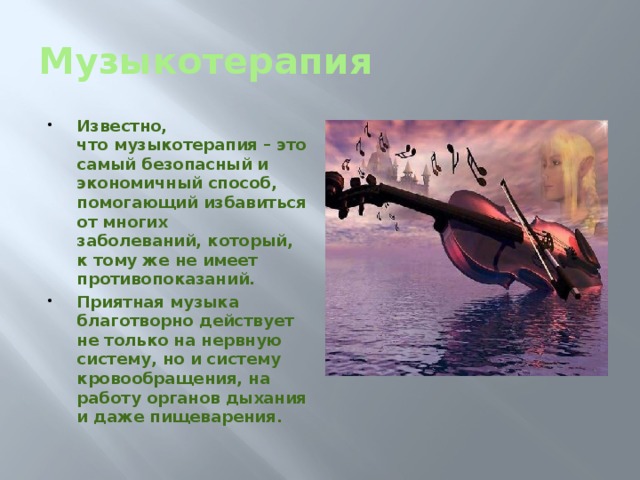 Музыкотерапия Известно, что музыкотерапия – это самый безопасный и экономичный способ, помогающий избавиться от многих заболеваний, который, к тому же не имеет противопоказаний. Приятная музыка благотворно действует не только на нервную систему, но и систему кровообращения, на работу органов дыхания и даже пищеварения. 