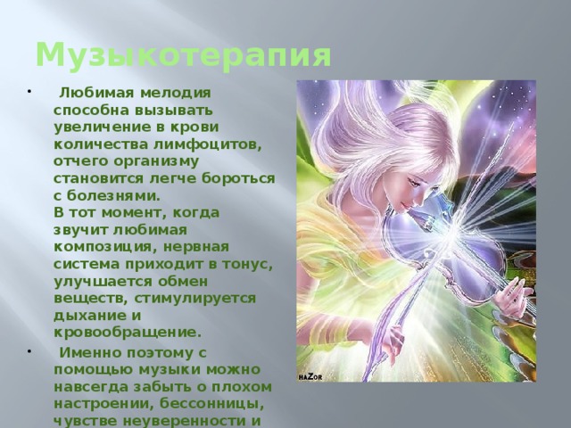 Музыкотерапия  Любимая мелодия способна вызывать увеличение в крови количества лимфоцитов, отчего организму становится легче бороться с болезнями.  В тот момент, когда звучит любимая композиция, нервная система приходит в тонус, улучшается обмен веществ, стимулируется дыхание и кровообращение.  Именно поэтому с помощью музыки можно навсегда забыть о плохом настроении, бессонницы, чувстве неуверенности и тревоги, улучшить память и внимании и даже развить всевозможные творческие способности. 