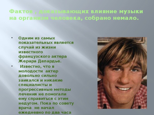 Фактов , доказывающих влияние музыки на организм человека, собрано немало.  Одним из самых показательных является случай из жизни известного французского актера Жерара Депардье.  Известно, что в молодости актер довольно сильно заикался и никакие специалисты и прогрессивные методы лечения не помогали ему справиться с этим недугом. Пока по совету врача не начал ежедневно по два часа подряд слушать музыку Моцарта. Уже через несколько месяцев он избавился от этой проблемы.   