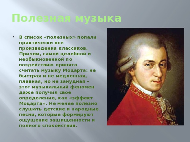 Полезная музыка В список «полезных» попали практически все произведения классиков. Причем, самой целебной и необыкновенной по воздействию принято считать музыку Моцарта: не быстрая и не медленная, плавная, но не занудная – этот музыкальный феномен даже получил свое определение, как «эффект Моцарта». Не менее полезно слушать детские и народные песни, которые формируют ощущение защищенности и полного спокойствия.   