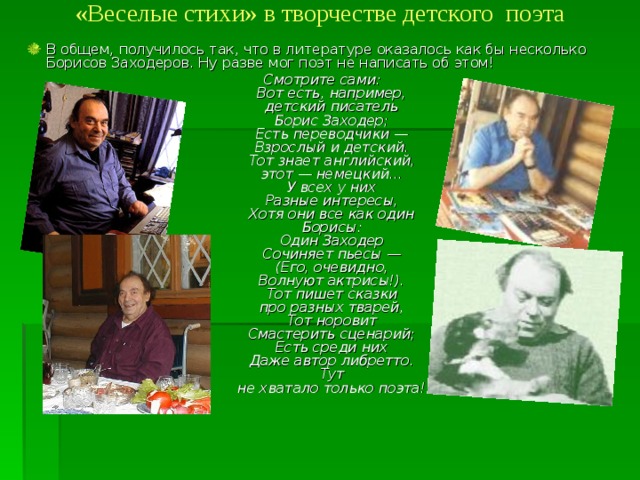 «Веселые стихи» в творчестве детского поэта   В общем, получилось так, что в литературе оказалось как бы несколько Борисов Заходеров. Ну разве мог поэт не написать об этом! Смотрите сами:  Вот есть, например,  детский писатель  Борис Заходер;  Есть переводчики —  Взрослый и детский.  Тот знает английский,  этот — немецкий...  У всех у них  Разные интересы,  Хотя они все как один  Борисы:  Один Заходер  Сочиняет пьесы —  (Его, очевидно,  Волнуют актрисы!).  Тот пишет сказки  про разных тварей,  Тот норовит  Смастерить сценарий;  Есть среди них  Даже автор либретто.  Тут  не хватало только поэта!      