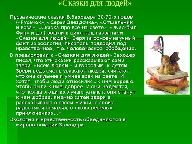 «Сказки для людей»   Прозаические сказки Б.Заходера 60-70-х годов («Русачок», «Серая Звездочка», «Отшельник и Роза», «Сказка про все на свете», «Жил-был Фип» и др.) вошли в цикл под названием «Сказки для людей». Беря за основу научный факт из зоологии, писатель подводил под нравственное , т.е. человеческое, обобщение. В предисловии к «Сказкам для людей» Заходер писал, что эти сказки рассказывают сами звери: «Всем людям – и взрослым, и детям. Звери ведь очень уважают людей, считают, что они сильнее и умнее всех на свете. И хотят, чтобы люди относились к ним хорошо. Чтобы были к ним добрее. И они надеются, что, когда люди их лучше узнают, они станут к ним добрее, именно затем звери и рассказывают о своей жизни, о своих радостях и печалях, о своих веселых приключениях…» Экология и нравственность объединяются в миропонимании Заходера. 