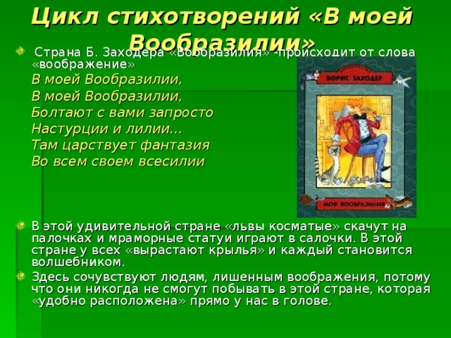 Цикл стихотворений «В моей Вообразилии»  Страна Б. Заходера «Вообразилия» -происходит от слова «воображение»    В моей Вообразилии,    В моей Вообразилии,    Болтают с вами запросто    Настурции и лилии…    Там царствует фантазия    Во всем своем всесилии    В этой удивительной стране «львы косматые» скачут на палочках и мраморные статуи играют в салочки. В этой стране у всех «вырастают крылья» и каждый становится волшебником. Здесь сочувствуют людям, лишенным воображения, потому что они никогда не смогут побывать в этой стране, которая «удобно расположена» прямо у нас в голове. 