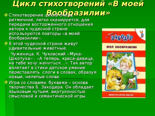 Цикл стихотворений «В моей Вообразилии» Стихотворение цикла очень ритмичное, легко сканируется, для передачи восторженного отношения автора к чудесной стране используются повторы «в моей Вообразилии». В этой чудесной стране живут удивительные животные,  Чуженица. К. Чуковский «Муха-Цокотуха» : «А теперь, краса-девица, на тебе хо чу жениться …». Так автор вплетает в стихи детское умение переставлять слоги в словах, образуя новые, нелепые слова. Игра со словами, буквами – основа творчества Б. Заходера. Он обладает языковым чутьем, виртуозностью смысловой и семантической игры. 